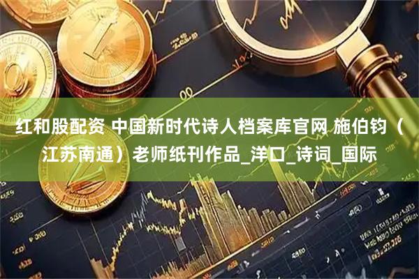 红和股配资 中国新时代诗人档案库官网 施伯钧（江苏南通）老师纸刊作品_洋口_诗词_国际