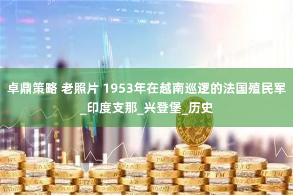 卓鼎策略 老照片 1953年在越南巡逻的法国殖民军_印度支那_兴登堡_历史