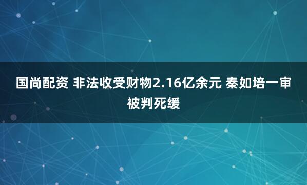 国尚配资 非法收受财物2.16亿余元 秦如培一审被判死缓