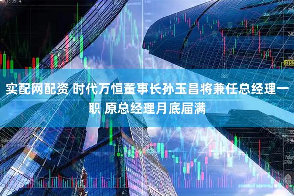 实配网配资 时代万恒董事长孙玉昌将兼任总经理一职 原总经理月底届满