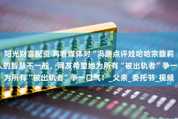 阳光财富配资 再看媒体对“冯唐点评娃哈哈宗馥莉”的真实报道，这个女人的智慧不一般，网友希望她为所有“被出轨者”争一口气！_父亲_委托书_视频