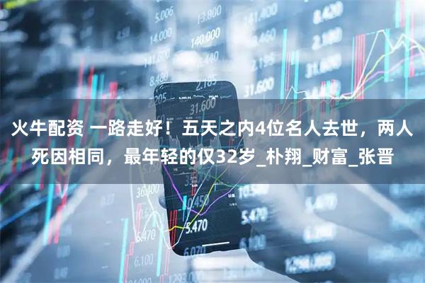 火牛配资 一路走好！五天之内4位名人去世，两人死因相同，最年轻的仅32岁_朴翔_财富_张晋