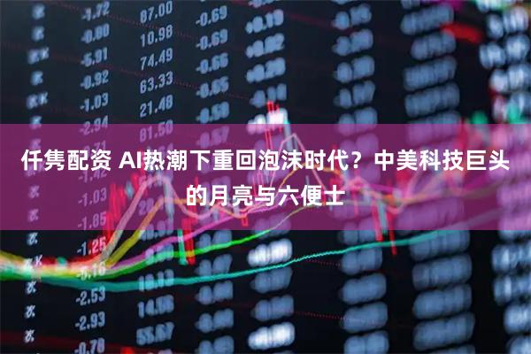 仟隽配资 AI热潮下重回泡沫时代？中美科技巨头的月亮与六便士