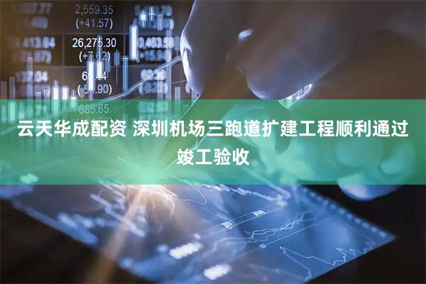 云天华成配资 深圳机场三跑道扩建工程顺利通过竣工验收