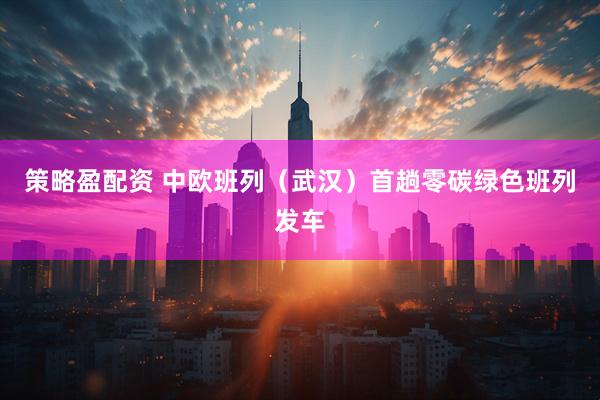 策略盈配资 中欧班列（武汉）首趟零碳绿色班列发车