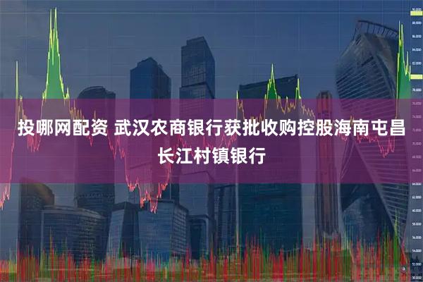 投哪网配资 武汉农商银行获批收购控股海南屯昌长江村镇银行