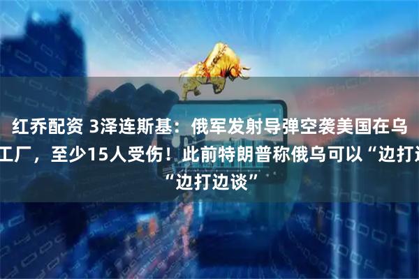红乔配资 3泽连斯基：俄军发射导弹空袭美国在乌一家工厂，至少15人受伤！此前特朗普称俄乌可以“边打边谈”