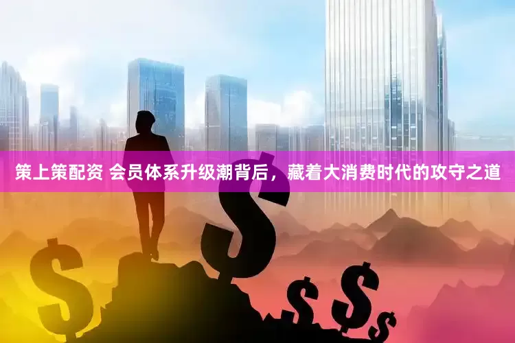 策上策配资 会员体系升级潮背后，藏着大消费时代的攻守之道