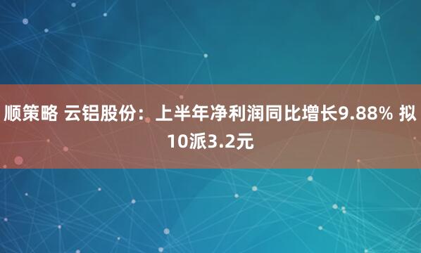 顺策略 云铝股份：上半年净利润同比增长9.88% 拟10派3.2元
