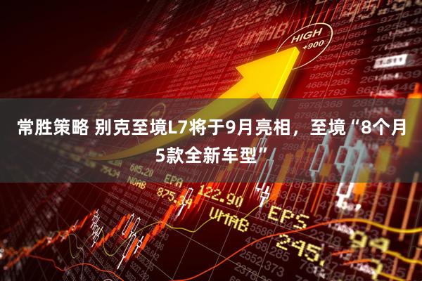 常胜策略 别克至境L7将于9月亮相，至境“8个月5款全新车型”