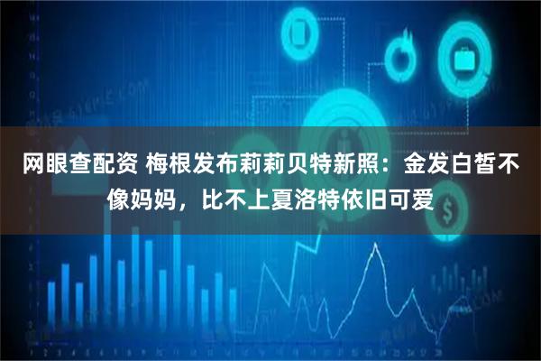 网眼查配资 梅根发布莉莉贝特新照：金发白皙不像妈妈，比不上夏洛特依旧可爱