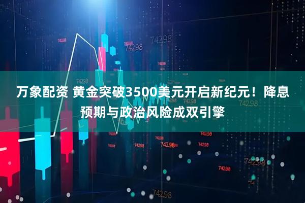 万象配资 黄金突破3500美元开启新纪元！降息预期与政治风险成双引擎