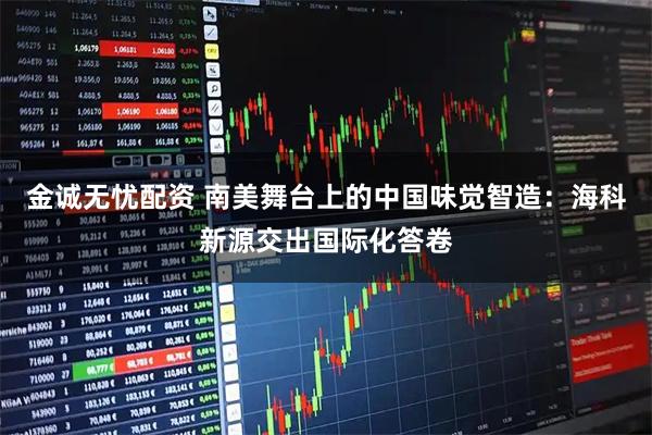 金诚无忧配资 南美舞台上的中国味觉智造：海科新源交出国际化答卷
