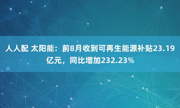 人人配 太阳能：前8月收到可再生能源补贴23.19亿元，同比增加232.23%