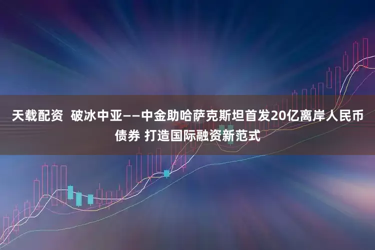 天载配资  破冰中亚——中金助哈萨克斯坦首发20亿离岸人民币债券 打造国际融资新范式