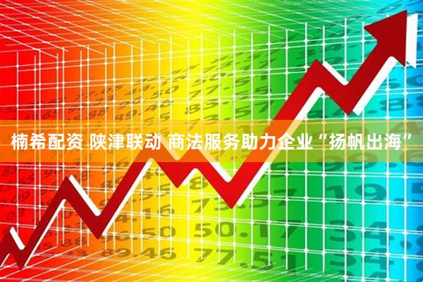 楠希配资 陕津联动 商法服务助力企业“扬帆出海”