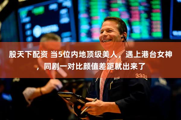 股天下配资 当5位内地顶级美人，遇上港台女神，同剧一对比颜值差距就出来了