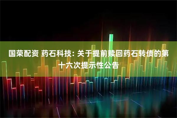 国荣配资 药石科技: 关于提前赎回药石转债的第十六次提示性公告
