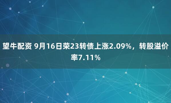 望牛配资 9月16日荣23转债上涨2.09%，转股溢价率7.11%