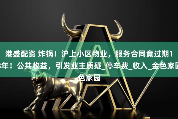 港盛配资 炸锅！沪上小区物业，服务合同竟过期18年！公共收益，引发业主质疑_停车费_收入_金色家园
