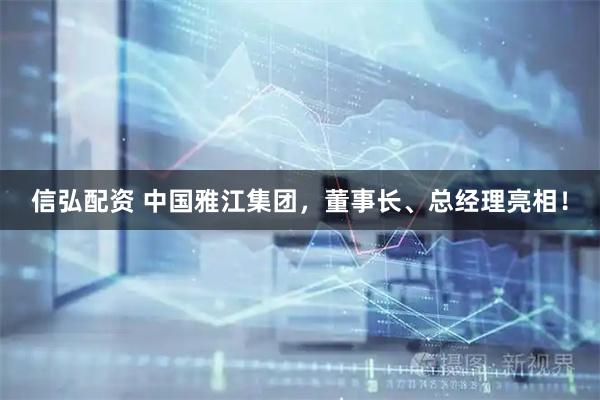 信弘配资 中国雅江集团，董事长、总经理亮相！