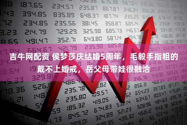 吉牛网配资 侯梦莎庆结婚5周年，毛毅手指粗的戴不上婚戒，岳父母带娃很融洽